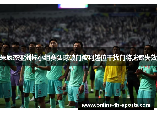 朱辰杰亚洲杯小组赛头球破门被判越位干扰门将遗憾失效